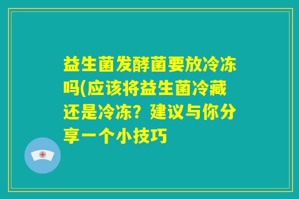 益生菌发酵菌要放冷冻吗(应该将益生菌冷藏还是冷冻？建议与你分享一个小技巧