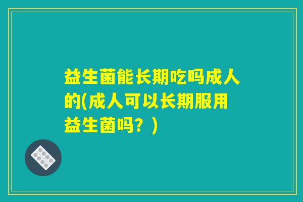 益生菌能长期吃吗成人的(成人可以长期服用益生菌吗?) 益生菌能长期吃吗成人的(成人可以长期服用益生菌吗?)