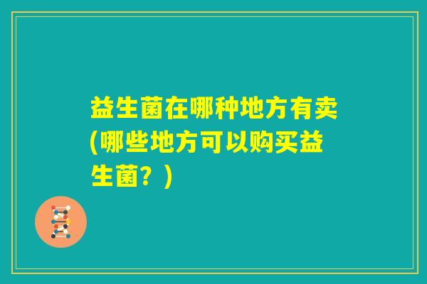 益生菌在哪种地方有卖(哪些地方可以购买益生菌？)