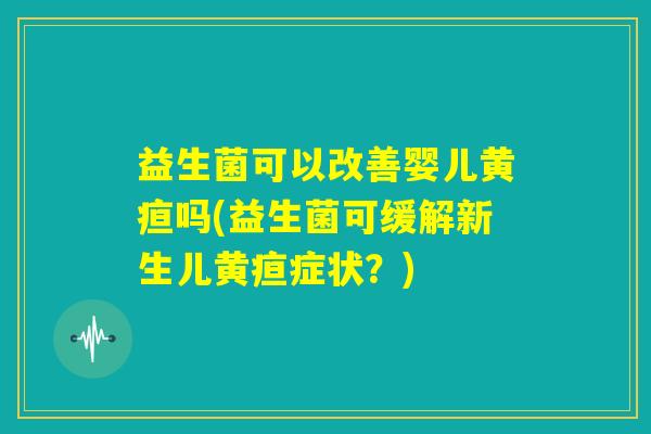 益生菌可以改善婴儿黄疸吗(益生菌可缓解新生儿黄疸症状？)