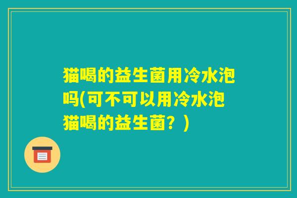 猫喝的益生菌用冷水泡吗(可不可以用冷水泡猫喝的益生菌？)