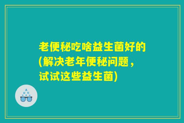 老便秘吃啥益生菌好的(解决老年便秘问题,试试这些益生菌) 老便秘吃啥益生菌好的(解决老年便秘问题,试试这些益生菌)