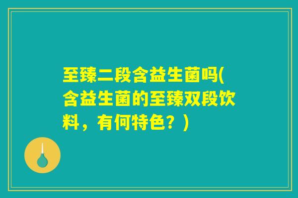 至臻二段含益生菌吗(含益生菌的至臻双段饮料,有何特色?) 至臻二段含益生菌吗(含益生菌的至臻双段饮料,有何特色?)