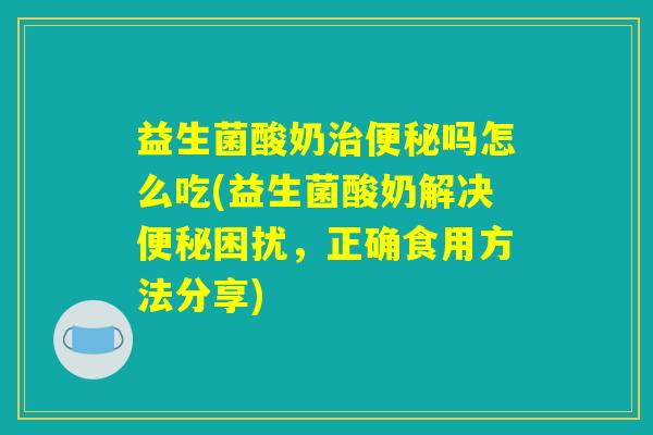 益生菌酸奶治便秘吗怎么吃(益生菌酸奶解决便秘困扰，正确食用方法分享)