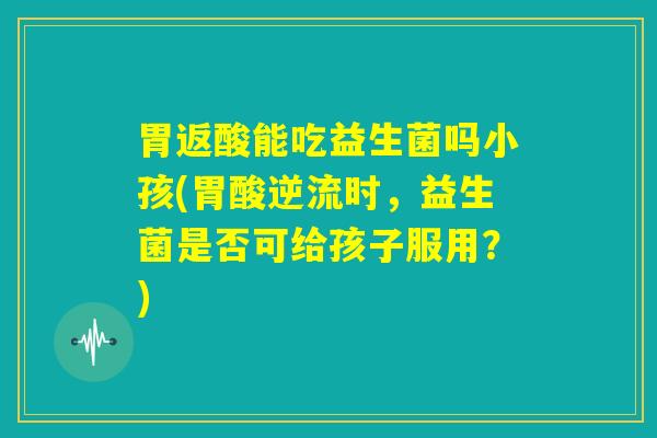 胃返酸能吃益生菌吗小孩(胃酸逆流时,益生菌是否可给孩子服用?) 胃返酸能吃益生菌吗小孩(胃酸逆流时,益生菌是否可给孩子服用?)