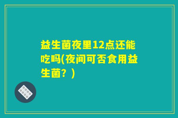 益生菌夜里12点还能吃吗(夜间可否食用益生菌?) 益生菌夜里12点还能吃吗(夜间可否食用益生菌?)