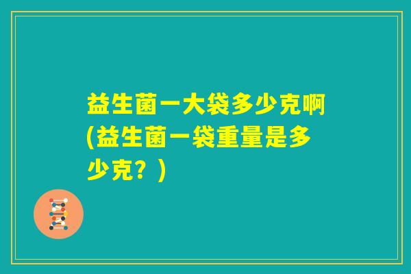 益生菌一大袋多少克啊(益生菌一袋重量是多少克?) 益生菌一大袋多少克啊(益生菌一袋重量是多少克?)