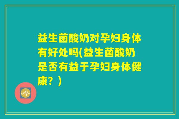 益生菌酸奶对孕妇身体有好处吗(益生菌酸奶是否有益于孕妇身体健康？)