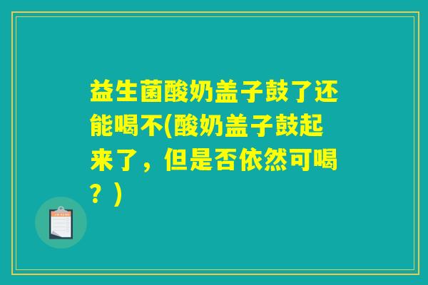 益生菌酸奶盖子鼓了还能喝不(酸奶盖子鼓起来了,但是否依然可喝?) 益生菌酸奶盖子鼓了还能喝不(酸奶盖子鼓起来了,但是否依然可喝?)