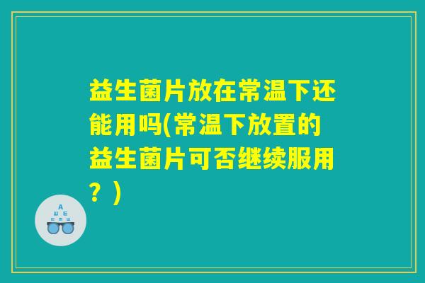益生菌片放在常温下还能用吗(常温下放置的益生菌片可否继续服用?) 益生菌片放在常温下还能用吗(常温下放置的益生菌片可否继续服用?)