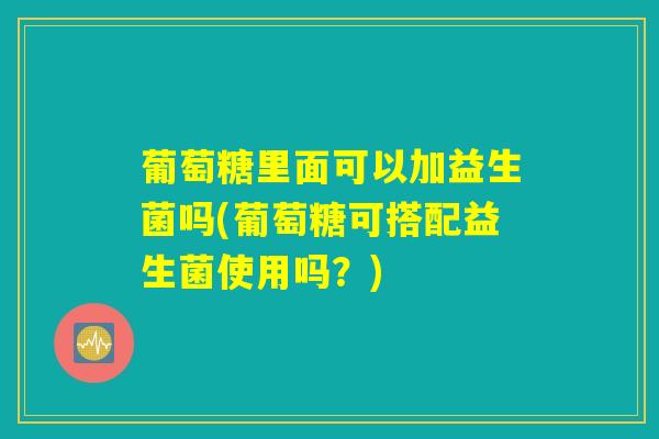 葡萄糖里面可以加益生菌吗(葡萄糖可搭配益生菌使用吗?) 葡萄糖里面可以加益生菌吗(葡萄糖可搭配益生菌使用吗?)