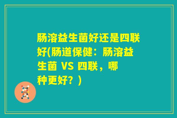 肠溶益生菌好还是四联好(肠道保健:肠溶益生菌 VS 四联,哪种更好?) 肠溶益生菌好还是四联好(肠道保健:肠溶益生菌 VS 四联,哪种更好?)