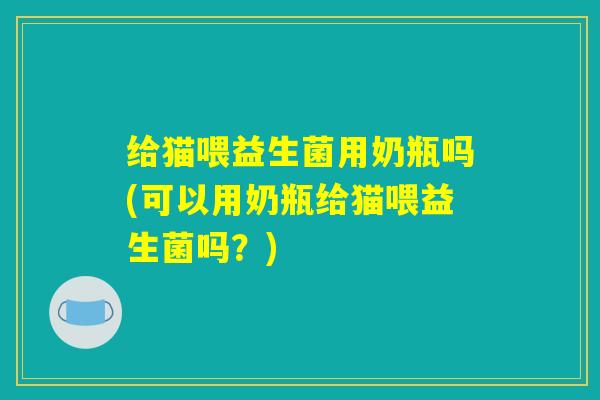 给猫喂益生菌用奶瓶吗(可以用奶瓶给猫喂益生菌吗?) 给猫喂益生菌用奶瓶吗(可以用奶瓶给猫喂益生菌吗?)
