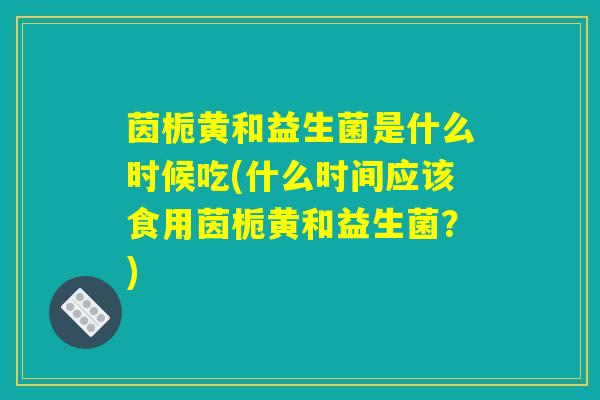 茵栀黄和益生菌是什么时候吃(什么时间应该食用茵栀黄和益生菌?) 茵栀黄和益生菌是什么时候吃(什么时间应该食用茵栀黄和益生菌?)