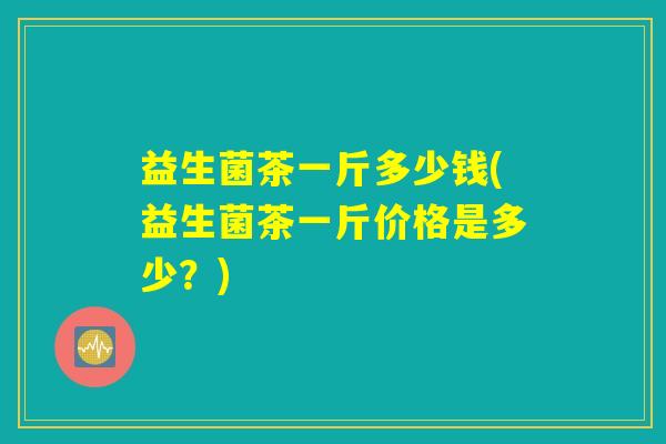 益生菌茶一斤多少钱(益生菌茶一斤价格是多少?) 益生菌茶一斤多少钱(益生菌茶一斤价格是多少?)