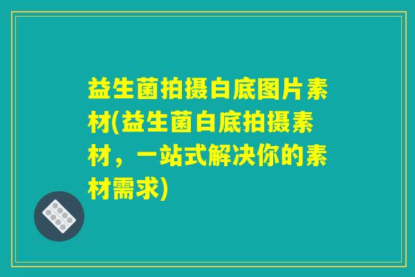 益生菌拍摄白底图片素材(益生菌白底拍摄素材,一站式解决你的素材需求) 益生菌拍摄白底图片素材(益生菌白底拍摄素材,一站式解决你的素材需求)