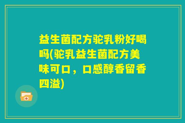 益生菌配方驼乳粉好喝吗(驼乳益生菌配方美味可口,口感醇香留香四溢) 益生菌配方驼乳粉好喝吗(驼乳益生菌配方美味可口,口感醇香留香四溢)