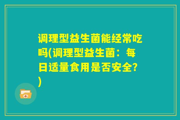 调理型益生菌能经常吃吗(调理型益生菌：每日适量食用是否安全？)