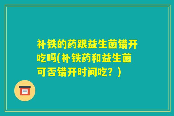 补铁的药跟益生菌错开吃吗(补铁药和益生菌可否错开时间吃?) 补铁的药跟益生菌错开吃吗(补铁药和益生菌可否错开时间吃?)
