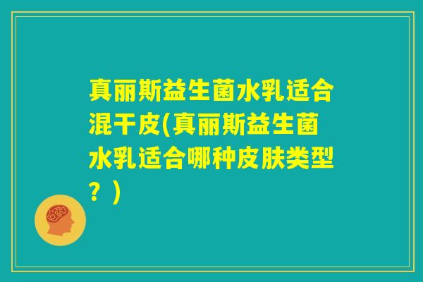 真丽斯益生菌水乳适合混干皮(真丽斯益生菌水乳适合哪种皮肤类型?) 真丽斯益生菌水乳适合混干皮(真丽斯益生菌水乳适合哪种皮肤类型?)