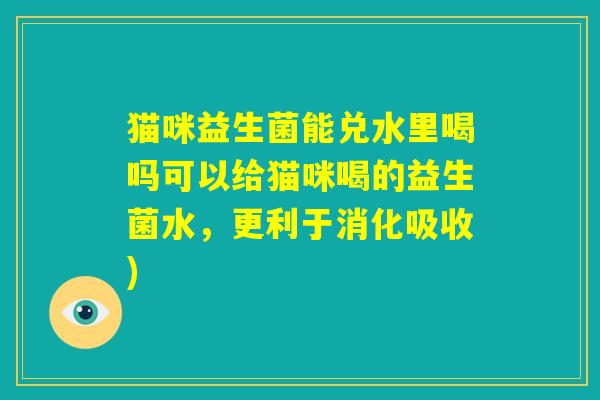 猫咪益生菌能兑水里喝吗可以给猫咪喝的益生菌水,更利于消化吸收) 猫咪益生菌能兑水里喝吗可以给猫咪喝的益生菌水,更利于消化吸收)