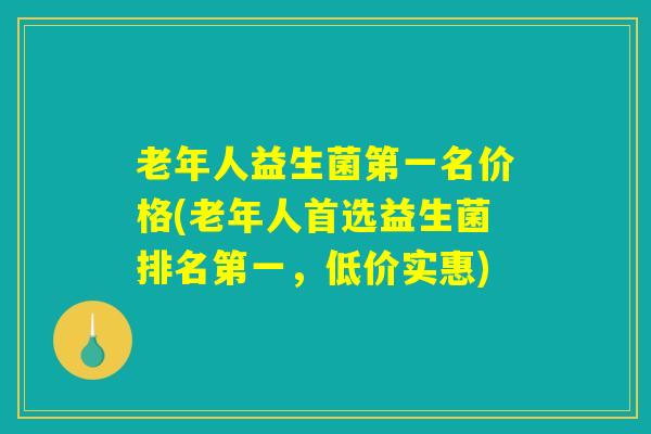 老年人益生菌第一名价格(老年人首选益生菌排名第一,低价实惠) 老年人益生菌第一名价格(老年人首选益生菌排名第一,低价实惠)