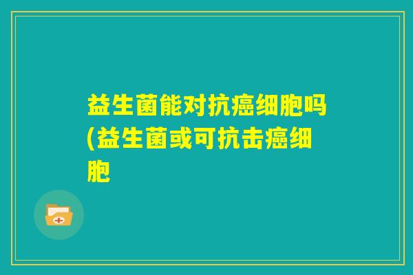 益生菌能对抗癌细胞吗(益生菌或可抗击癌细胞