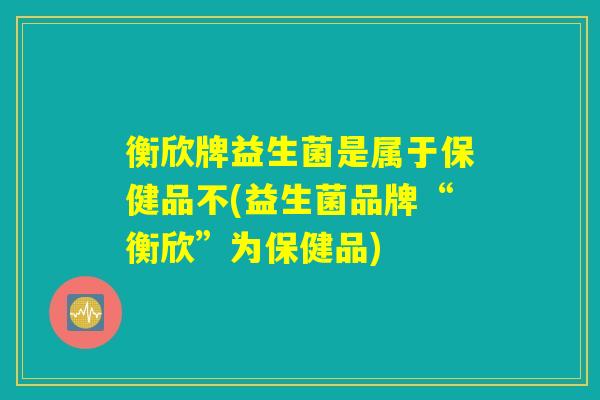 衡欣牌益生菌是属于保健品不(益生菌品牌“衡欣”为保健品) 衡欣牌益生菌是属于保健品不(益生菌品牌“衡欣”为保健品)