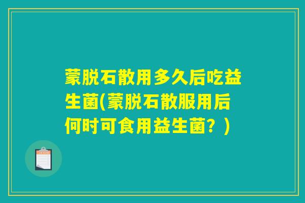 蒙脱石散用多久后吃益生菌(蒙脱石散服用后何时可食用益生菌?) 蒙脱石散用多久后吃益生菌(蒙脱石散服用后何时可食用益生菌?)
