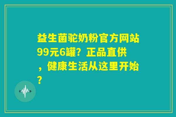 益生菌驼奶粉官方网站99元6罐?正品直供,健康生活从这里开始? 益生菌驼奶粉官方网站99元6罐?正品直供,健康生活从这里开始?