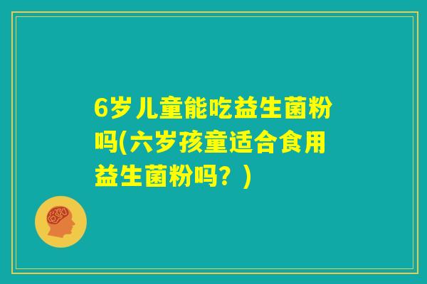 6岁儿童能吃益生菌粉吗(六岁孩童适合食用益生菌粉吗?) 6岁儿童能吃益生菌粉吗(六岁孩童适合食用益生菌粉吗?)