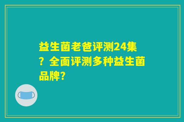 益生菌老爸评测24集?全面评测多种益生菌品牌? 益生菌老爸评测24集?全面评测多种益生菌品牌?