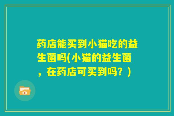 药店能买到小猫吃的益生菌吗(小猫的益生菌，在药店可买到吗？)