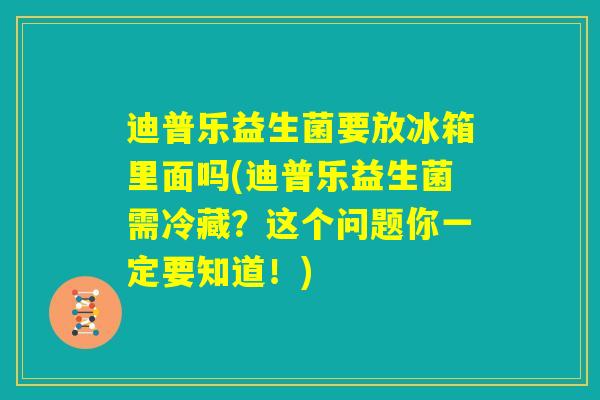 迪普乐益生菌要放冰箱里面吗(迪普乐益生菌需冷藏?这个问题你一定要知道!) 迪普乐益生菌要放冰箱里面吗(迪普乐益生菌需冷藏?这个问题你一定要知道!)