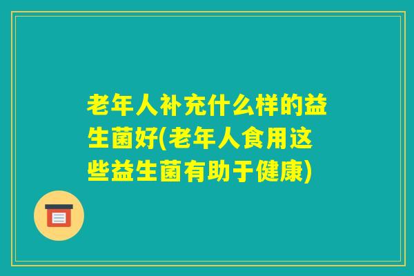 老年人补充什么样的益生菌好(老年人食用这些益生菌有助于健康) 老年人补充什么样的益生菌好(老年人食用这些益生菌有助于健康)