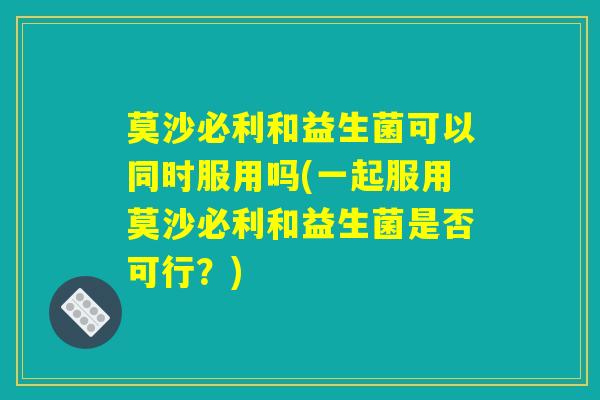 莫沙必利和益生菌可以同时服用吗(一起服用莫沙必利和益生菌是否可行?) 莫沙必利和益生菌可以同时服用吗(一起服用莫沙必利和益生菌是否可行?)
