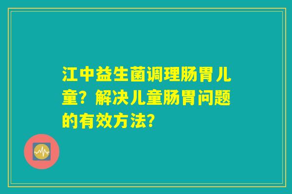 江中益生菌调理肠胃儿童?解决儿童肠胃问题的有效方法? 江中益生菌调理肠胃儿童?解决儿童肠胃问题的有效方法?