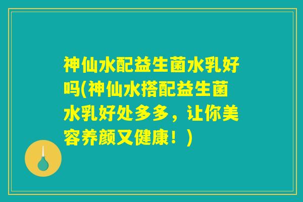 神仙水配益生菌水乳好吗(神仙水搭配益生菌水乳好处多多，让你美容养颜又健康！)