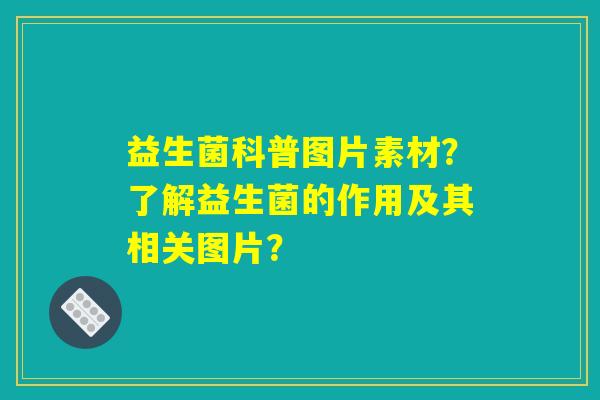 益生菌科普图片素材?了解益生菌的作用及其相关图片? 益生菌科普图片素材?了解益生菌的作用及其相关图片?