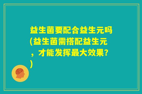 益生菌要配合益生元吗(益生菌需搭配益生元,才能发挥最大效果?) 益生菌要配合益生元吗(益生菌需搭配益生元,才能发挥最大效果?)