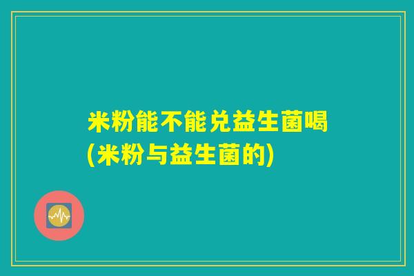 米粉能不能兑益生菌喝(米粉与益生菌的)