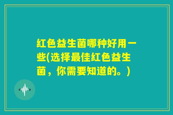 红色益生菌哪种好用一些(选择最佳红色益生菌,你需要知道的。) 红色益生菌哪种好用一些(选择最佳红色益生菌,你需要知道的。)