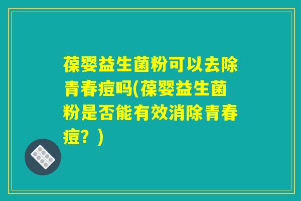 葆婴益生菌粉可以去除青春痘吗(葆婴益生菌粉是否能有效消除青春痘?) 葆婴益生菌粉可以去除青春痘吗(葆婴益生菌粉是否能有效消除青春痘?)
