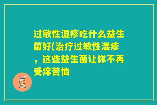 过敏性湿疹吃什么益生菌好(治疗过敏性湿疹，这些益生菌让你不再受痒苦恼