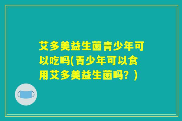 艾多美益生菌青少年可以吃吗(青少年可以食用艾多美益生菌吗?) 艾多美益生菌青少年可以吃吗(青少年可以食用艾多美益生菌吗?)