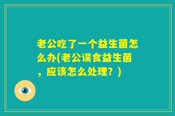 老公吃了一个益生菌怎么办(老公误食益生菌,应该怎么处理?) 老公吃了一个益生菌怎么办(老公误食益生菌,应该怎么处理?)