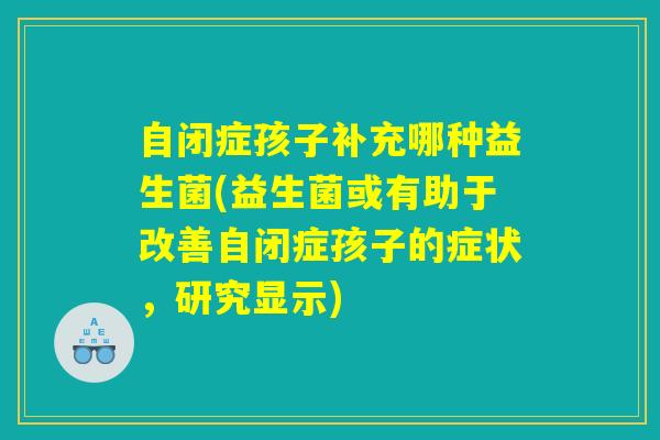 自闭症孩子补充哪种益生菌(益生菌或有助于改善自闭症孩子的症状，研究显示)