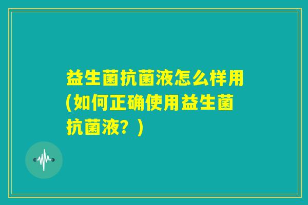 益生菌抗菌液怎么样用(如何正确使用益生菌抗菌液？)