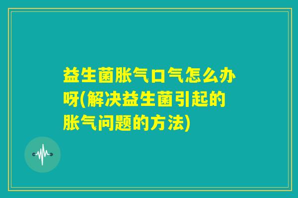 益生菌胀气口气怎么办呀(解决益生菌引起的胀气问题的方法)