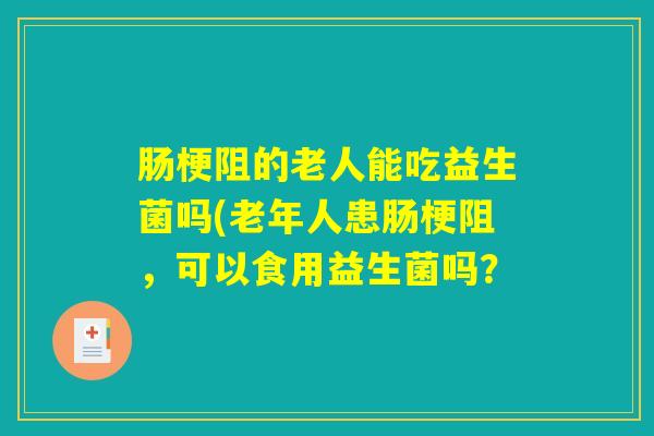 肠梗阻的老人能吃益生菌吗(老年人患肠梗阻，可以食用益生菌吗？